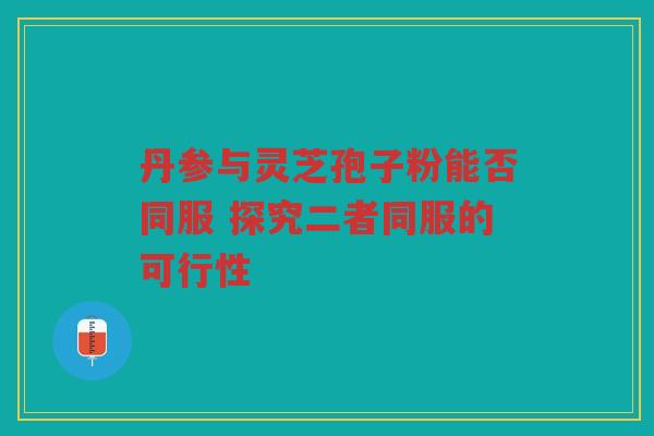 丹参与灵芝孢子粉能否同服 探究二者同服的可行性 丹参与灵芝孢子粉能否同服 探究二者同服的可行性