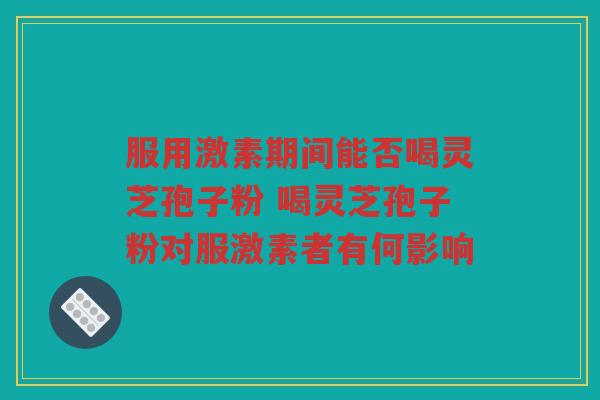服用激素期间能否喝灵芝孢子粉 喝灵芝孢子粉对服激素者有何影响 服用激素期间能否喝灵芝孢子粉 喝灵芝孢子粉对服激素者有何影响