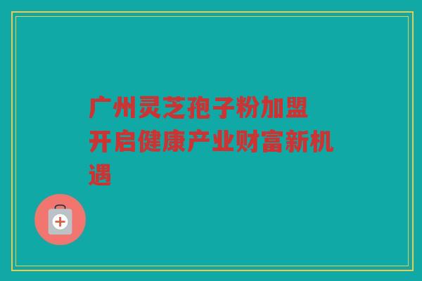 广州灵芝孢子粉加盟 开启健康产业财富新机遇