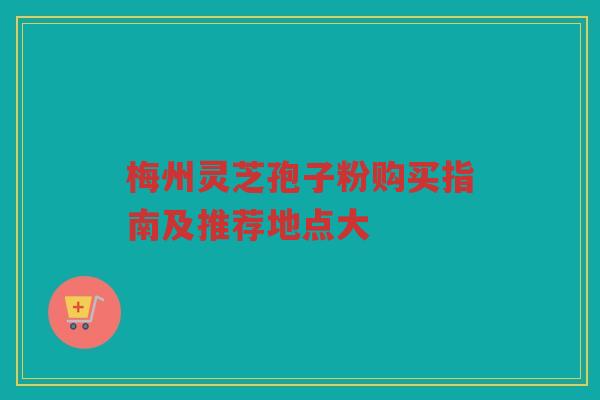 梅州灵芝孢子粉购买指南及推荐地点大