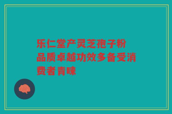 乐仁堂产灵芝孢子粉 品质卓越功效多备受消费者青睐