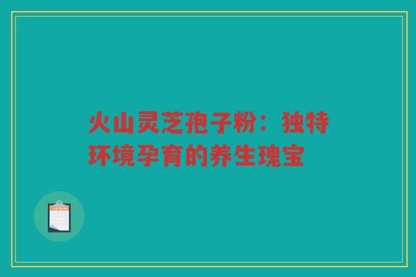 火山灵芝孢子粉:独特环境孕育的养生瑰宝 火山灵芝孢子粉:独特环境孕育的养生瑰宝