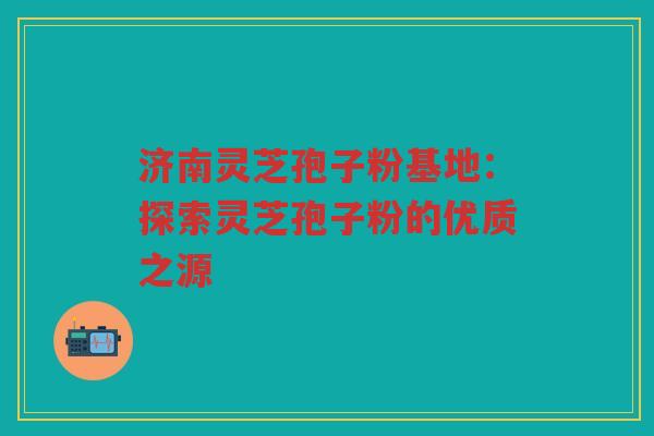 济南灵芝孢子粉基地：探索灵芝孢子粉的优质之源