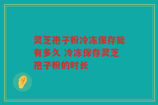 灵芝孢子粉冷冻保存能有多久 冷冻保存灵芝孢子粉的时长