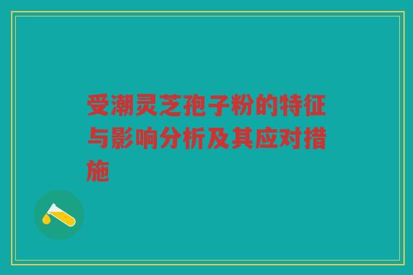 受潮灵芝孢子粉的特征与影响分析及其应对措施