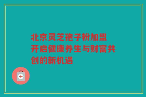 北京灵芝孢子粉加盟 开启健康养生与财富共创的新机遇