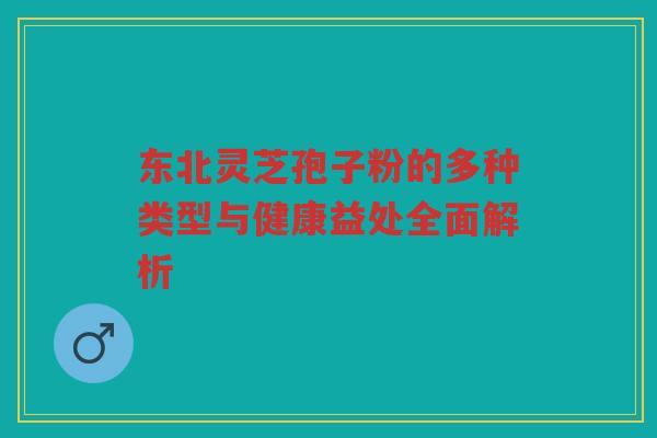 东北灵芝孢子粉的多种类型与健康益处全面解析