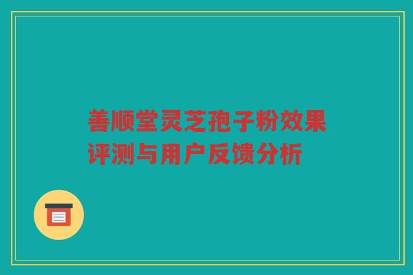 善顺堂灵芝孢子粉效果评测与用户反馈分析 善顺堂灵芝孢子粉效果评测与用户反馈分析