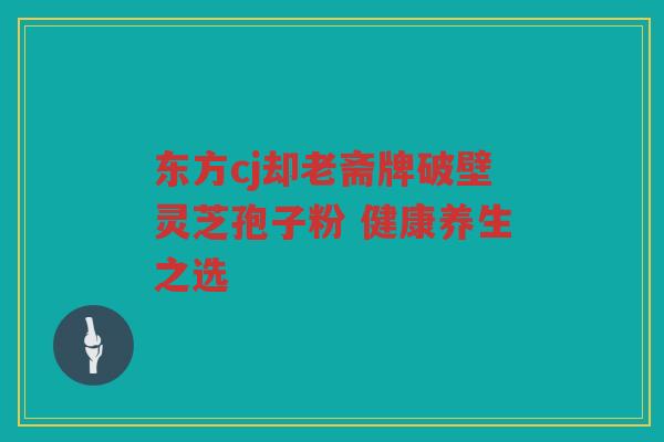 东方cj却老斋牌破壁灵芝孢子粉 健康养生之选 东方cj却老斋牌破壁灵芝孢子粉 健康养生之选