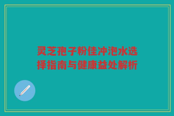 灵芝孢子粉佳冲泡水选择指南与健康益处解析