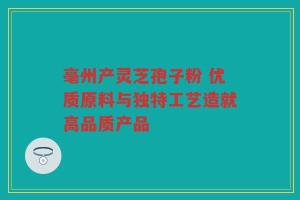 亳州产灵芝孢子粉 优质原料与独特工艺造就高品质产品 亳州产灵芝孢子粉 优质原料与独特工艺造就高品质产品