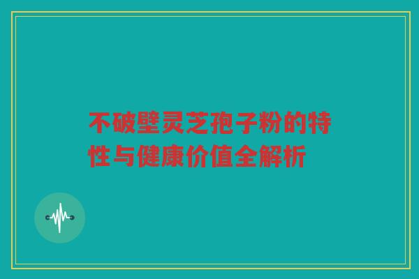 不破壁灵芝孢子粉的特性与健康价值全解析