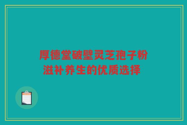 厚德堂破壁灵芝孢子粉 滋补养生的优质选择 厚德堂破壁灵芝孢子粉 滋补养生的优质选择