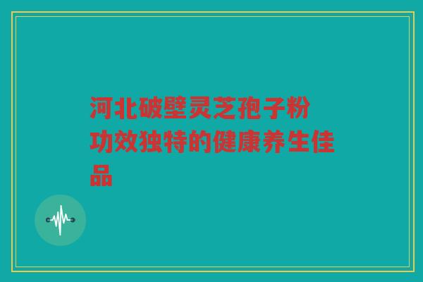 河北破壁灵芝孢子粉 功效独特的健康养生佳品 河北破壁灵芝孢子粉 功效独特的健康养生佳品