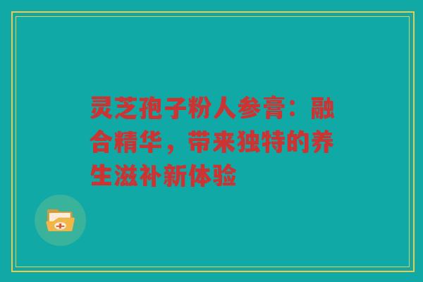 灵芝孢子粉人参膏:融合精华,带来独特的养生滋补新体验 灵芝孢子粉人参膏:融合精华,带来独特的养生滋补新体验