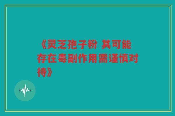《灵芝孢子粉 其可能存在毒副作用需谨慎对待》