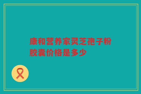 康和营养家灵芝孢子粉胶囊价格是多少 康和营养家灵芝孢子粉胶囊价格是多少