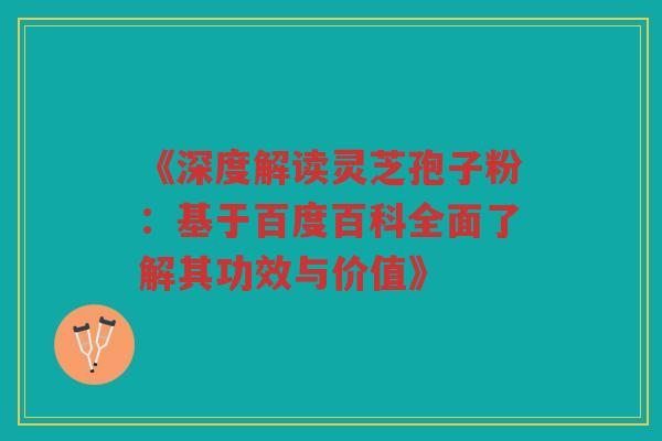 《深度解读灵芝孢子粉：基于百度百科全面了解其功效与价值》