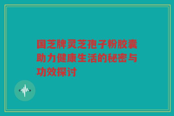 国芝牌灵芝孢子粉胶囊助力健康生活的秘密与功效探讨