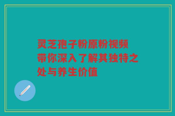 灵芝孢子粉原粉视频 带你深入了解其独特之处与养生价值 灵芝孢子粉原粉视频 带你深入了解其独特之处与养生价值