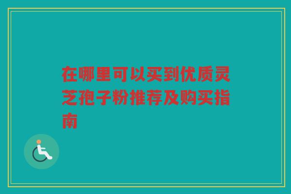 在哪里可以买到优质灵芝孢子粉推荐及购买指南