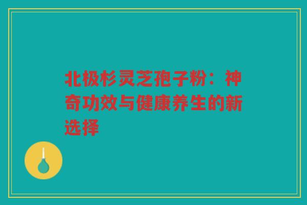北极杉灵芝孢子粉:神奇功效与健康养生的新选择 北极杉灵芝孢子粉:神奇功效与健康养生的新选择