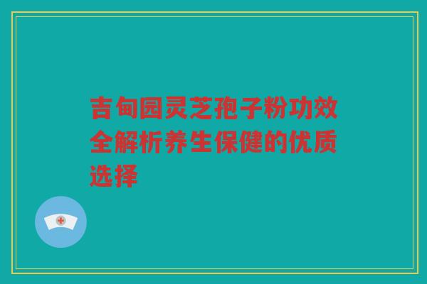吉甸园灵芝孢子粉功效全解析养生保健的优质选择
