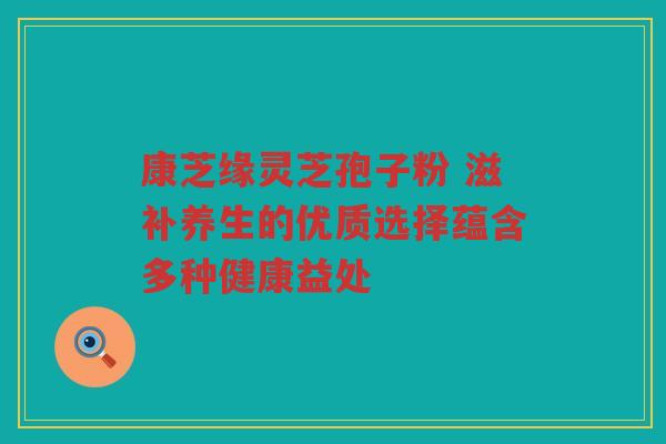 康芝缘灵芝孢子粉 滋补养生的优质选择蕴含多种健康益处 康芝缘灵芝孢子粉 滋补养生的优质选择蕴含多种健康益处