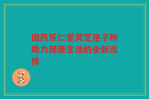 国药乐仁堂灵芝孢子粉助力健康生活的全新选择 国药乐仁堂灵芝孢子粉助力健康生活的全新选择