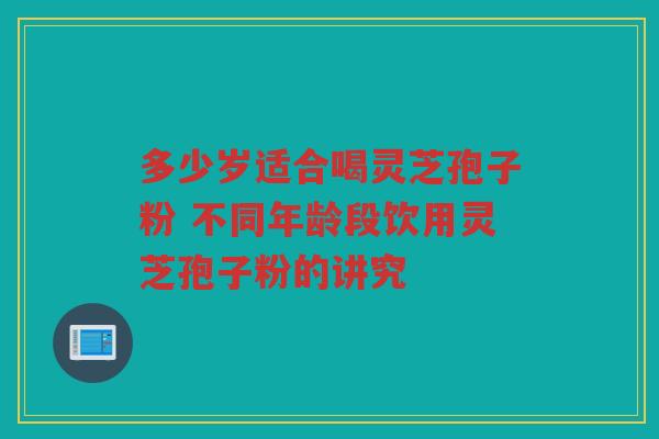 多少岁适合喝灵芝孢子粉 不同年龄段饮用灵芝孢子粉的讲究 多少岁适合喝灵芝孢子粉 不同年龄段饮用灵芝孢子粉的讲究