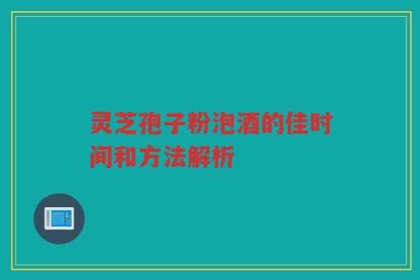 灵芝孢子粉泡酒的佳时间和方法解析