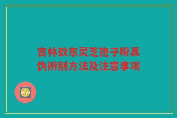 吉林敖东灵芝孢子粉真伪辨别方法及注意事项 吉林敖东灵芝孢子粉真伪辨别方法及注意事项