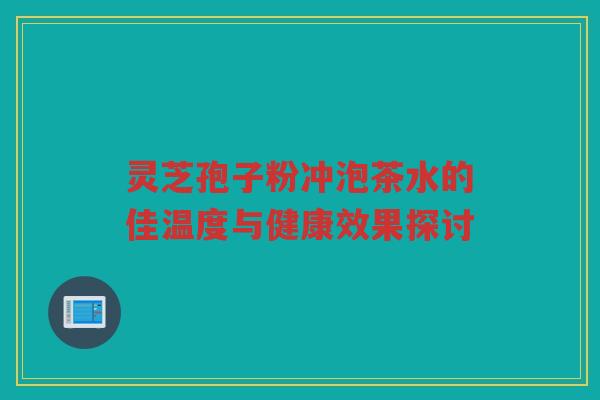 灵芝孢子粉冲泡茶水的佳温度与健康效果探讨