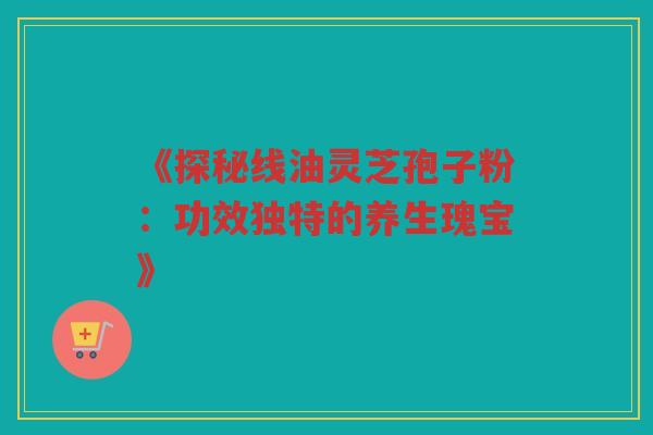 《探秘线油灵芝孢子粉：功效独特的养生瑰宝》
