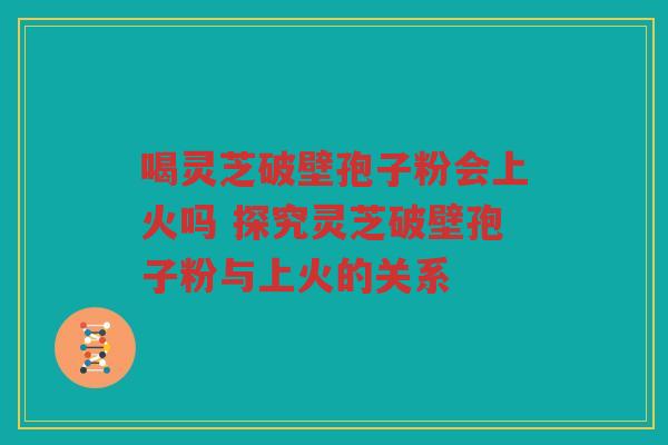 喝灵芝破壁孢子粉会上火吗 探究灵芝破壁孢子粉与上火的关系 喝灵芝破壁孢子粉会上火吗 探究灵芝破壁孢子粉与上火的关系
