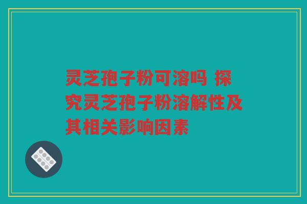 灵芝孢子粉可溶吗 探究灵芝孢子粉溶解性及其相关影响因素 灵芝孢子粉可溶吗 探究灵芝孢子粉溶解性及其相关影响因素