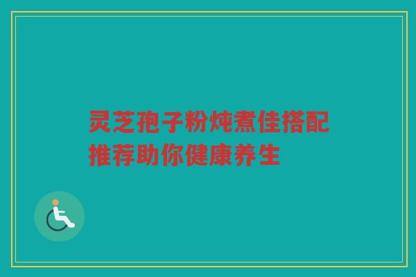 灵芝孢子粉炖煮佳搭配推荐助你健康养生 灵芝孢子粉炖煮佳搭配推荐助你健康养生