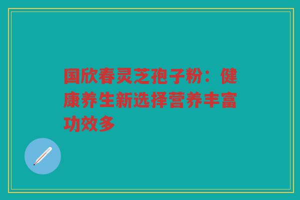 国欣春灵芝孢子粉：健康养生新选择营养丰富功效多