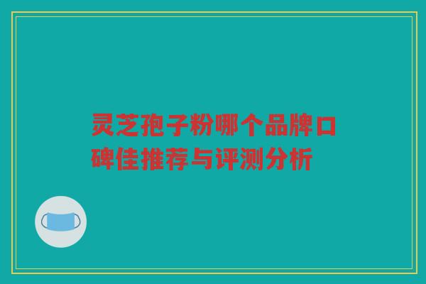 灵芝孢子粉哪个品牌口碑佳推荐与评测分析 灵芝孢子粉哪个品牌口碑佳推荐与评测分析