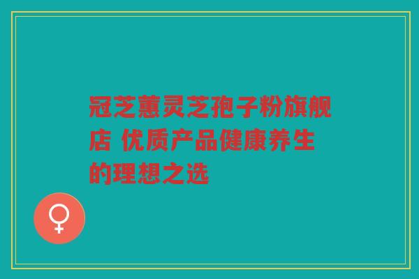 冠芝蕙灵芝孢子粉旗舰店 优质产品健康养生的理想之选 冠芝蕙灵芝孢子粉旗舰店 优质产品健康养生的理想之选