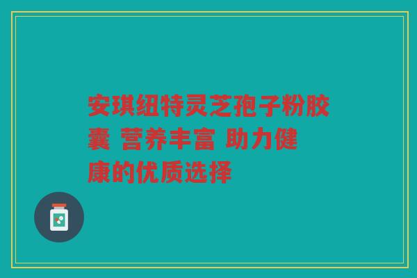 安琪纽特灵芝孢子粉胶囊 营养丰富 助力健康的优质选择