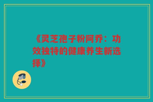 《灵芝孢子粉阿乔：功效独特的健康养生新选择》