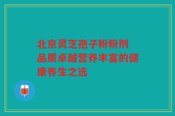 北京灵芝孢子粉粉剂 品质卓越营养丰富的健康养生之选