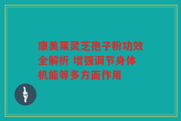 康美莱灵芝孢子粉功效全解析 增强调节身体机能等多方面作用 康美莱灵芝孢子粉功效全解析 增强调节身体机能等多方面作用