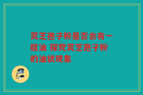 灵芝孢子粉是否会有一层油 探究灵芝孢子粉的油状现象 灵芝孢子粉是否会有一层油 探究灵芝孢子粉的油状现象