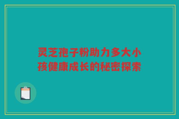 灵芝孢子粉助力多大小孩健康成长的秘密探索 灵芝孢子粉助力多大小孩健康成长的秘密探索