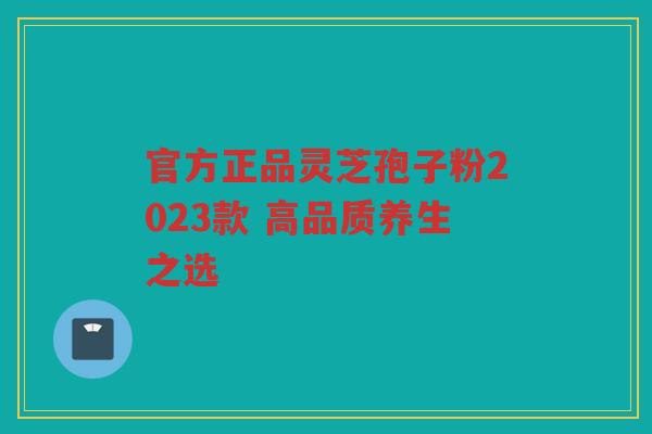 官方正品灵芝孢子粉2023款 高品质养生之选 官方正品灵芝孢子粉2023款 高品质养生之选