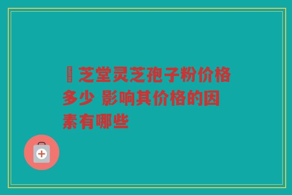 堃芝堂灵芝孢子粉价格多少 影响其价格的因素有哪些