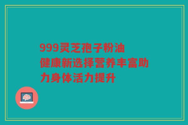 999灵芝孢子粉油 健康新选择营养丰富助力身体活力提升