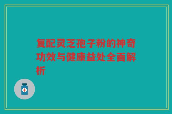 复配灵芝孢子粉的神奇功效与健康益处全面解析